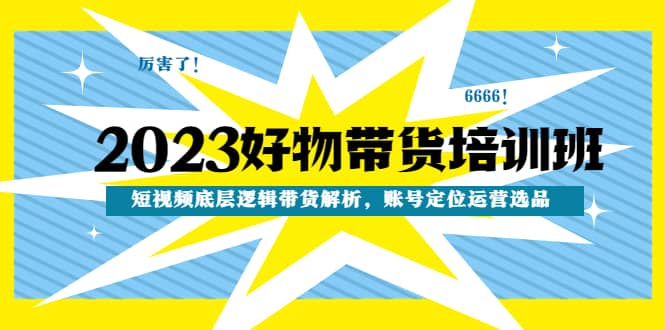 2023好物带货培训班：短视频底层逻辑带货解析，账号定位运营选品-58创客网