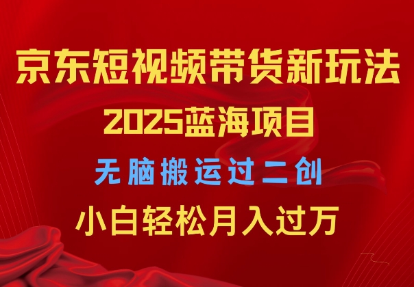 2025京东短视频带货新玩法，无脑搬运过二创，小白轻松月入过W-58创客网