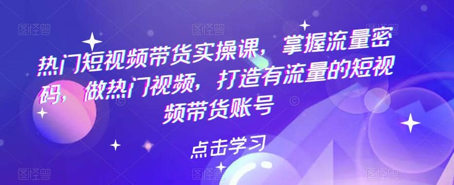 热门短视频带货实战 掌握流量密码 做热门视频 打造有流量的短视频带货账号-58创客网