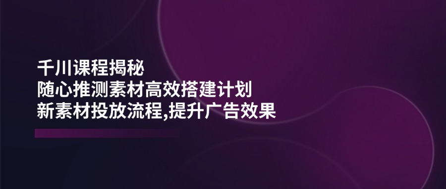 千川课程揭秘：随心推测素材高效搭建计划,新素材投放流程,提升广告效果-多米网络