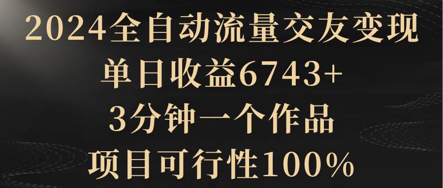 2024全自动流量交友变现，单日收益6743+，3分钟一个作品，项目可行性100%-多米网络