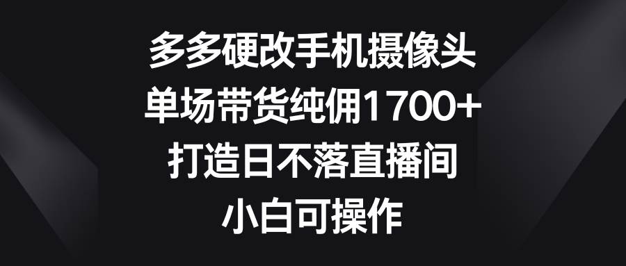 多多硬改手机摄像头，单场带货纯佣1700+，打造日不落直播间，小白可操作-多米网络