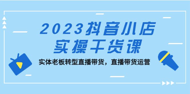 2023抖音小店实操干货课：实体老板转型直播带货，直播带货运营-米创网