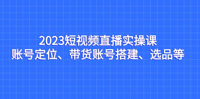 2023短视频直播实操课，账号定位、带货账号搭建、选品等-米创网