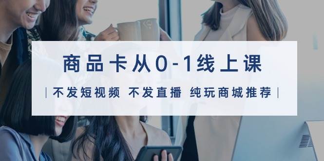 商品卡从0-1线上课（不发短视频 不发直播 纯玩商城推荐）32节课-米创网