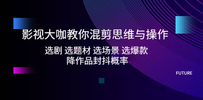 影视大咖教你混剪思维与操作：选剧 选题材 选场景 选爆款 降作品封抖概率-米创网