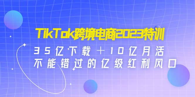 TikTok跨境电商2023特训：35亿下载＋10亿月活，不能错过的亿级红利风口-米创网