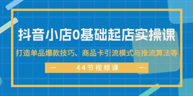 抖音小店0基础起店实操课，打造单品爆款技巧、商品卡引流模式与推流算法等-米创网