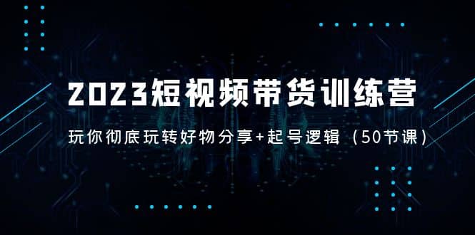 2023短视频带货训练营：带你彻底玩转好物分享+起号逻辑（50节课）-米创网