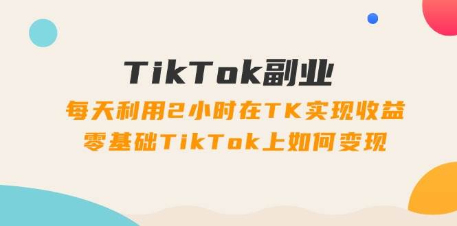 TikTok副业：每天利用2小时在TK实现收益，零基础TikTok上如何变现，34节程-米创网