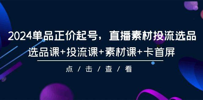 2024单品正价起号，直播素材投流选品，选品课+投流课+素材课+卡首屏-101节-米创网