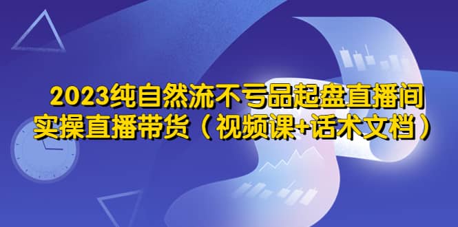 2023纯自然流不亏品起盘直播间，实操直播带货（视频课+话术文档）-米创网