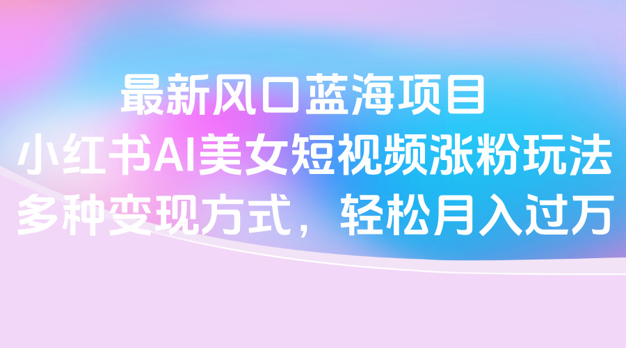 最新风口蓝海项目，小红书AI美女短视频涨粉玩法，多种变现方式轻松月入过万-米创网
