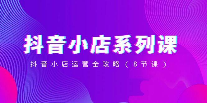 抖音小店-系列课，抖音小店运营全攻略（8节课）-米创网