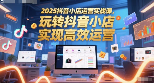 2025抖音小店运营实战课，玩转抖音小店，实现高效运营-米创网