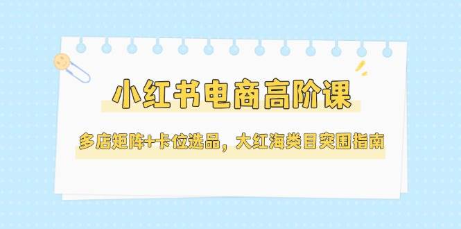 小红书电商高阶课，多店矩阵+卡位选品，大红海类目突围指南(更新5月)-米创网