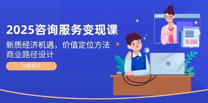 2025咨询服务变现课：新质经济机遇，价值定位方法，商业路径设计-米创网