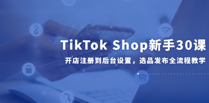 TikTok Shop新手30课，开店注册到后台设置，选品发布全流程教学-米创网